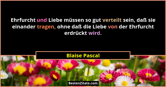 Ehrfurcht und Liebe müssen so gut verteilt sein, daß sie einander tragen, ohne daß die Liebe von der Ehrfurcht erdrückt wird.... - Blaise Pascal