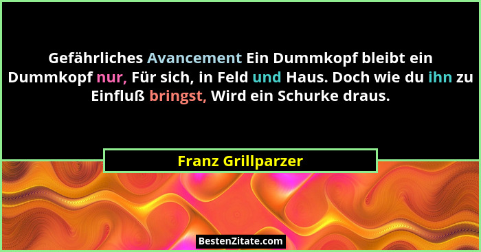 Gefährliches Avancement Ein Dummkopf bleibt ein Dummkopf nur, Für sich, in Feld und Haus. Doch wie du ihn zu Einfluß bringst, Wird... - Franz Grillparzer