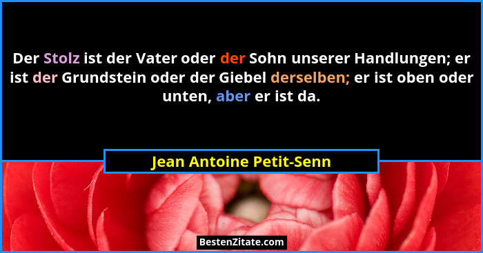 Der Stolz ist der Vater oder der Sohn unserer Handlungen; er ist der Grundstein oder der Giebel derselben; er ist oben oder... - Jean Antoine Petit-Senn