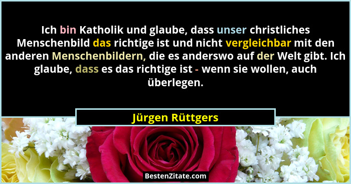 Ich bin Katholik und glaube, dass unser christliches Menschenbild das richtige ist und nicht vergleichbar mit den anderen Menschenbi... - Jürgen Rüttgers