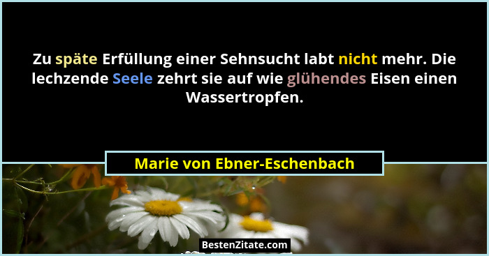 Zu späte Erfüllung einer Sehnsucht labt nicht mehr. Die lechzende Seele zehrt sie auf wie glühendes Eisen einen Wassertro... - Marie von Ebner-Eschenbach
