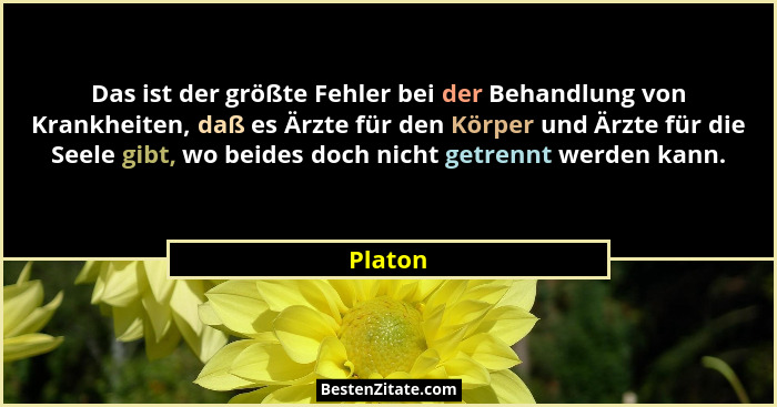Das ist der größte Fehler bei der Behandlung von Krankheiten, daß es Ärzte für den Körper und Ärzte für die Seele gibt, wo beides doch nicht... - Platon