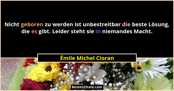 Nicht geboren zu werden ist unbestreitbar die beste Lösung, die es gibt. Leider steht sie in niemandes Macht.... - Émile Michel Cioran