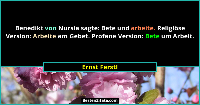 Benedikt von Nursia sagte: Bete und arbeite. Religiöse Version: Arbeite am Gebet. Profane Version: Bete um Arbeit.... - Ernst Ferstl