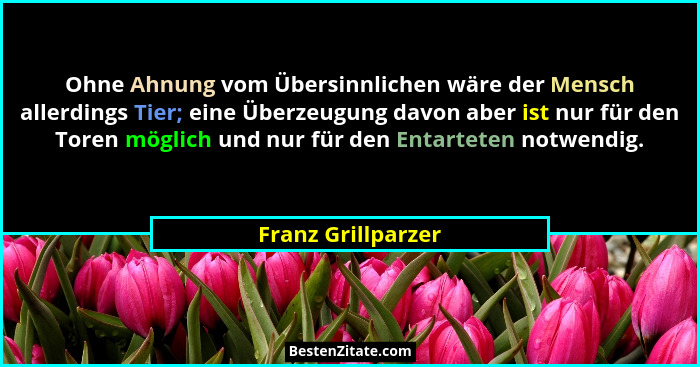 Ohne Ahnung vom Übersinnlichen wäre der Mensch allerdings Tier; eine Überzeugung davon aber ist nur für den Toren möglich und nur... - Franz Grillparzer
