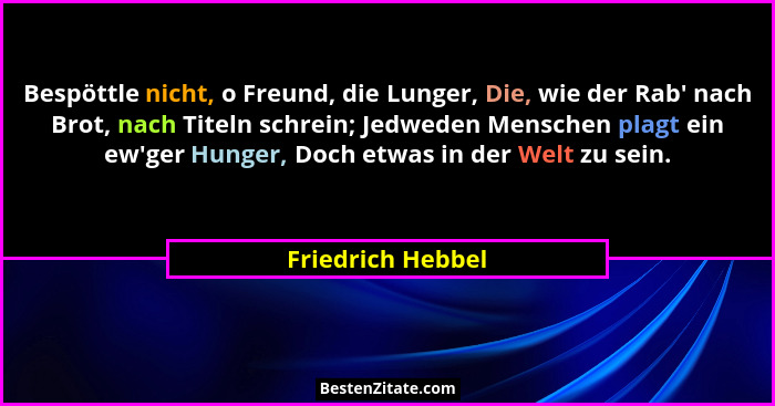 Bespöttle nicht, o Freund, die Lunger, Die, wie der Rab' nach Brot, nach Titeln schrein; Jedweden Menschen plagt ein ew'ger... - Friedrich Hebbel
