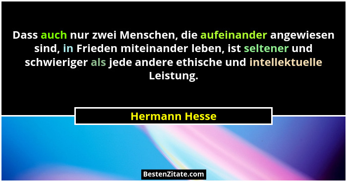 Dass auch nur zwei Menschen, die aufeinander angewiesen sind, in Frieden miteinander leben, ist seltener und schwieriger als jede ande... - Hermann Hesse