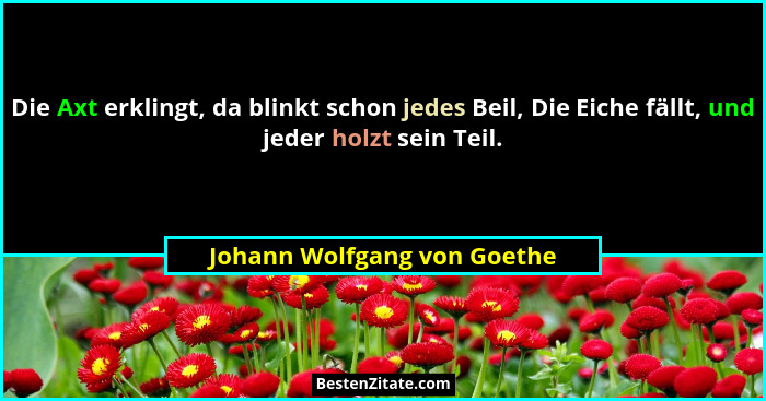 Die Axt erklingt, da blinkt schon jedes Beil, Die Eiche fällt, und jeder holzt sein Teil.... - Johann Wolfgang von Goethe