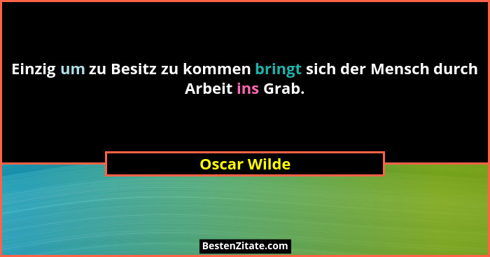 Einzig um zu Besitz zu kommen bringt sich der Mensch durch Arbeit ins Grab.... - Oscar Wilde