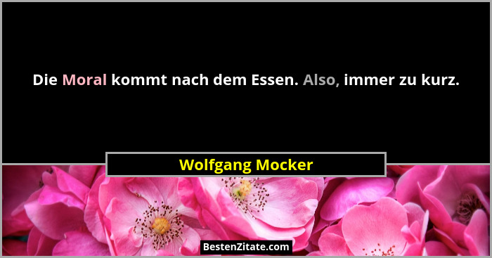 Die Moral kommt nach dem Essen. Also, immer zu kurz.... - Wolfgang Mocker