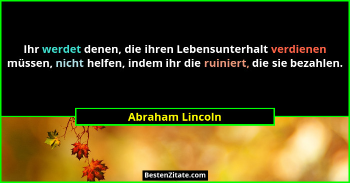 Ihr werdet denen, die ihren Lebensunterhalt verdienen müssen, nicht helfen, indem ihr die ruiniert, die sie bezahlen.... - Abraham Lincoln