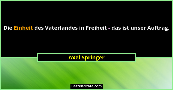 Die Einheit des Vaterlandes in Freiheit - das ist unser Auftrag.... - Axel Springer