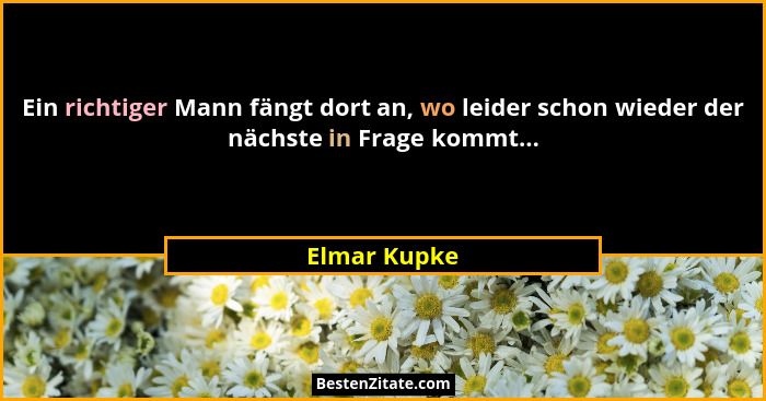 Ein richtiger Mann fängt dort an, wo leider schon wieder der nächste in Frage kommt...... - Elmar Kupke