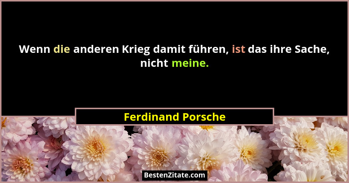 Wenn die anderen Krieg damit führen, ist das ihre Sache, nicht meine.... - Ferdinand Porsche