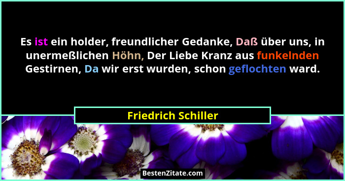 Es ist ein holder, freundlicher Gedanke, Daß über uns, in unermeßlichen Höhn, Der Liebe Kranz aus funkelnden Gestirnen, Da wir er... - Friedrich Schiller