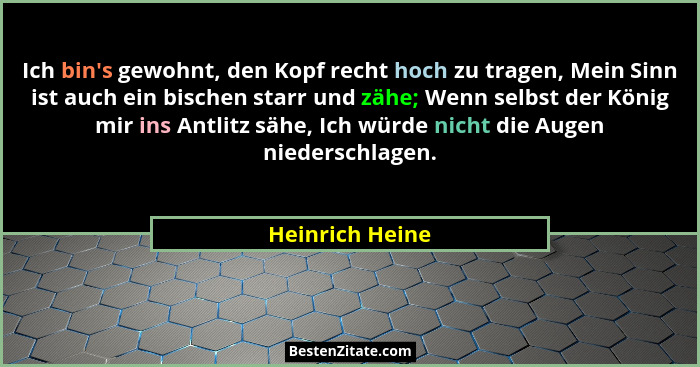 Ich bin's gewohnt, den Kopf recht hoch zu tragen, Mein Sinn ist auch ein bischen starr und zähe; Wenn selbst der König mir ins An... - Heinrich Heine