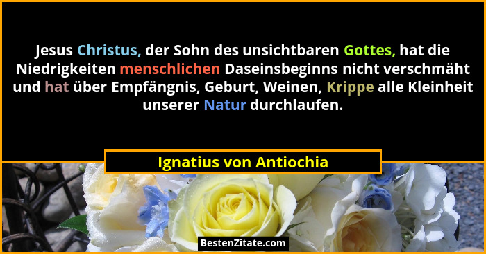 Jesus Christus, der Sohn des unsichtbaren Gottes, hat die Niedrigkeiten menschlichen Daseinsbeginns nicht verschmäht und hat... - Ignatius von Antiochia