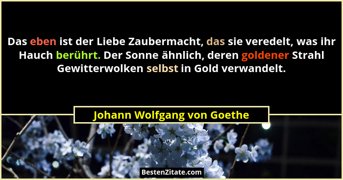 Das eben ist der Liebe Zaubermacht, das sie veredelt, was ihr Hauch berührt. Der Sonne ähnlich, deren goldener Strahl Gew... - Johann Wolfgang von Goethe