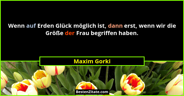 Wenn auf Erden Glück möglich ist, dann erst, wenn wir die Größe der Frau begriffen haben.... - Maxim Gorki