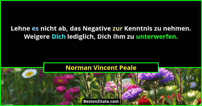 Lehne es nicht ab, das Negative zur Kenntnis zu nehmen. Weigere Dich lediglich, Dich ihm zu unterwerfen.... - Norman Vincent Peale