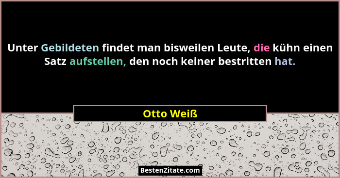 Unter Gebildeten findet man bisweilen Leute, die kühn einen Satz aufstellen, den noch keiner bestritten hat.... - Otto Weiß