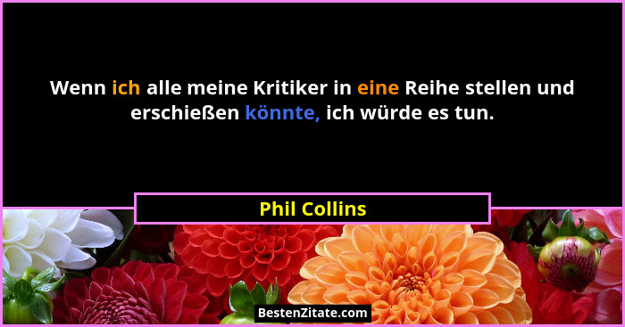 Wenn ich alle meine Kritiker in eine Reihe stellen und erschießen könnte, ich würde es tun.... - Phil Collins