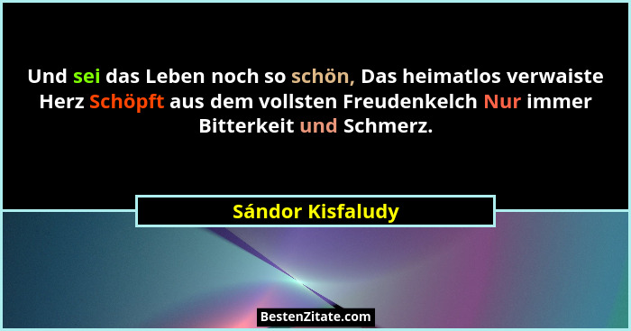 Und sei das Leben noch so schön, Das heimatlos verwaiste Herz Schöpft aus dem vollsten Freudenkelch Nur immer Bitterkeit und Schmer... - Sándor Kisfaludy