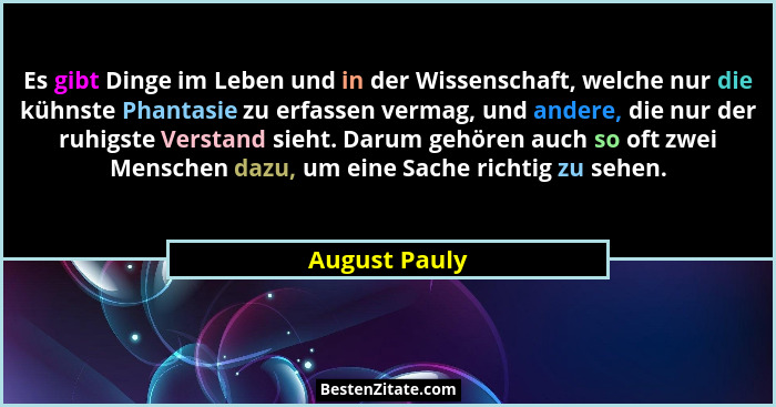 Es gibt Dinge im Leben und in der Wissenschaft, welche nur die kühnste Phantasie zu erfassen vermag, und andere, die nur der ruhigste V... - August Pauly