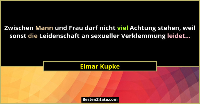 Zwischen Mann und Frau darf nicht viel Achtung stehen, weil sonst die Leidenschaft an sexueller Verklemmung leidet...... - Elmar Kupke