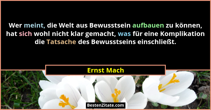 Wer meint, die Welt aus Bewusstsein aufbauen zu können, hat sich wohl nicht klar gemacht, was für eine Komplikation die Tatsache des Bewu... - Ernst Mach