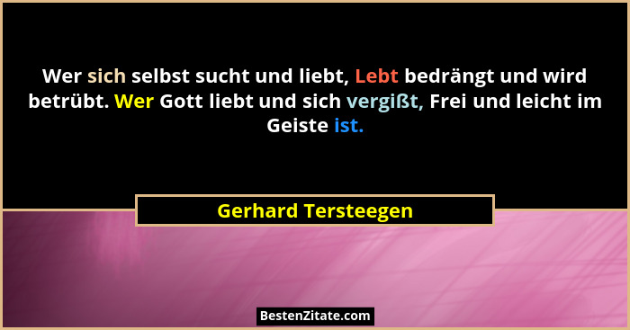 Wer sich selbst sucht und liebt, Lebt bedrängt und wird betrübt. Wer Gott liebt und sich vergißt, Frei und leicht im Geiste ist.... - Gerhard Tersteegen