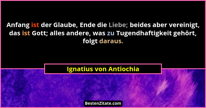 Anfang ist der Glaube, Ende die Liebe; beides aber vereinigt, das ist Gott; alles andere, was zu Tugendhaftigkeit gehört, fol... - Ignatius von Antiochia