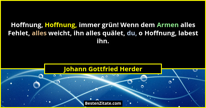 Hoffnung, Hoffnung, immer grün! Wenn dem Armen alles Fehlet, alles weicht, ihn alles quälet, du, o Hoffnung, labest ihn.... - Johann Gottfried Herder