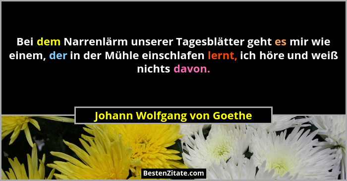 Bei dem Narrenlärm unserer Tagesblätter geht es mir wie einem, der in der Mühle einschlafen lernt, ich höre und weiß nich... - Johann Wolfgang von Goethe