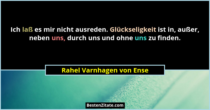 Ich laß es mir nicht ausreden. Glückseligkeit ist in, außer, neben uns, durch uns und ohne uns zu finden.... - Rahel Varnhagen von Ense