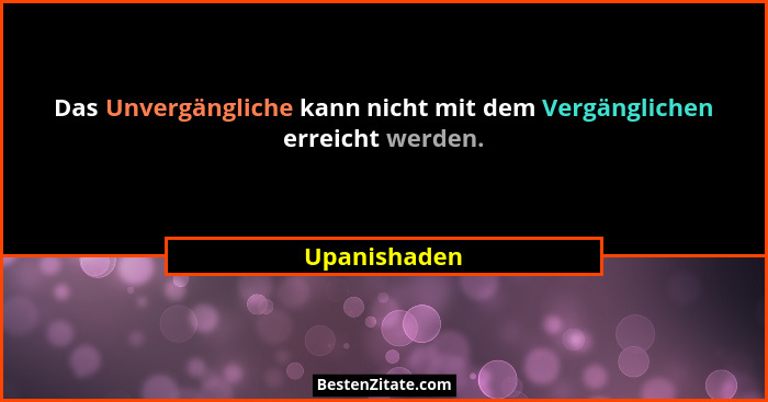 Das Unvergängliche kann nicht mit dem Vergänglichen erreicht werden.... - Upanishaden