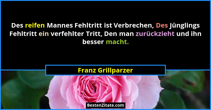 Des reifen Mannes Fehltritt ist Verbrechen, Des Jünglings Fehltritt ein verfehlter Tritt, Den man zurückzieht und ihn besser macht... - Franz Grillparzer