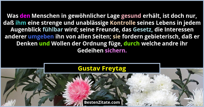 Was den Menschen in gewöhnlicher Lage gesund erhält, ist doch nur, daß ihm eine strenge und unablässige Kontrolle seines Lebens in je... - Gustav Freytag