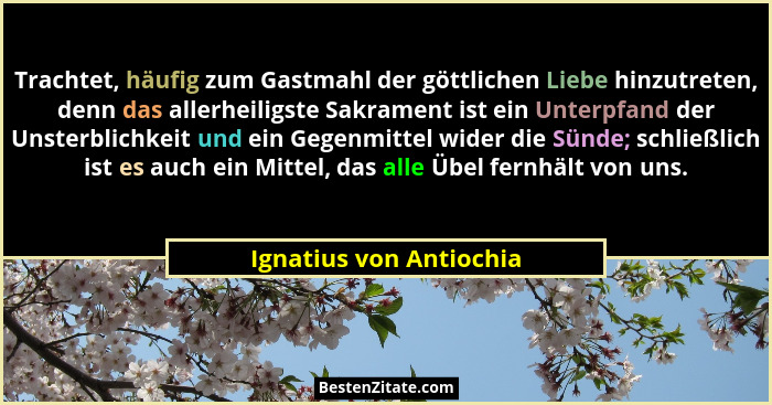 Trachtet, häufig zum Gastmahl der göttlichen Liebe hinzutreten, denn das allerheiligste Sakrament ist ein Unterpfand der Unst... - Ignatius von Antiochia