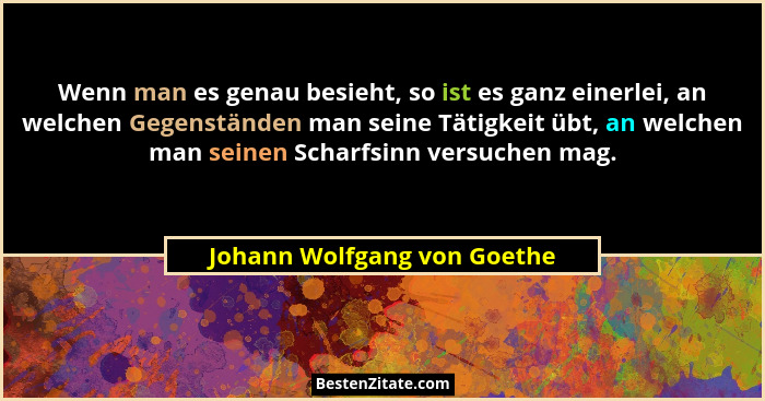 Wenn man es genau besieht, so ist es ganz einerlei, an welchen Gegenständen man seine Tätigkeit übt, an welchen man seine... - Johann Wolfgang von Goethe