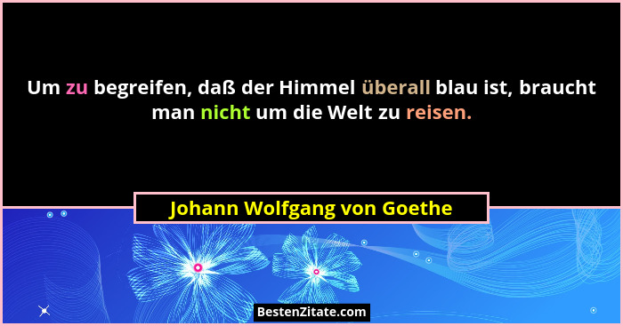 Um zu begreifen, daß der Himmel überall blau ist, braucht man nicht um die Welt zu reisen.... - Johann Wolfgang von Goethe