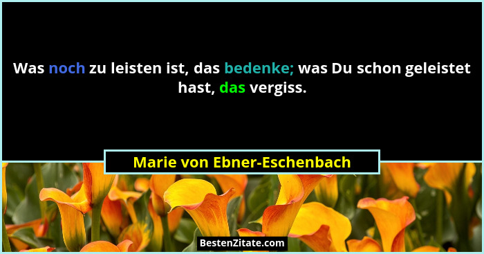 Was noch zu leisten ist, das bedenke; was Du schon geleistet hast, das vergiss.... - Marie von Ebner-Eschenbach