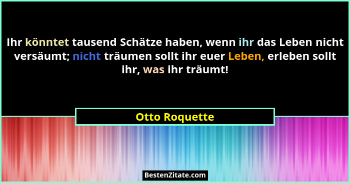 Ihr könntet tausend Schätze haben, wenn ihr das Leben nicht versäumt; nicht träumen sollt ihr euer Leben, erleben sollt ihr, was ihr t... - Otto Roquette