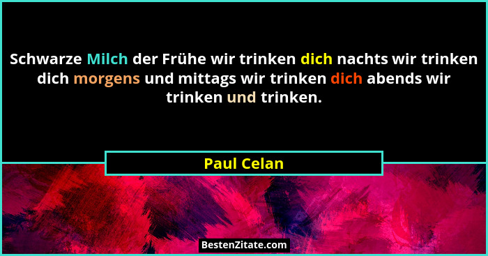 Schwarze Milch der Frühe wir trinken dich nachts wir trinken dich morgens und mittags wir trinken dich abends wir trinken und trinken.... - Paul Celan