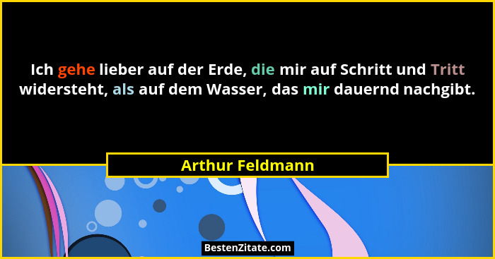 Ich gehe lieber auf der Erde, die mir auf Schritt und Tritt widersteht, als auf dem Wasser, das mir dauernd nachgibt.... - Arthur Feldmann