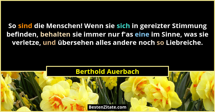 So sind die Menschen! Wenn sie sich in gereizter Stimmung befinden, behalten sie immer nur f'as eine im Sinne, was sie verletz... - Berthold Auerbach