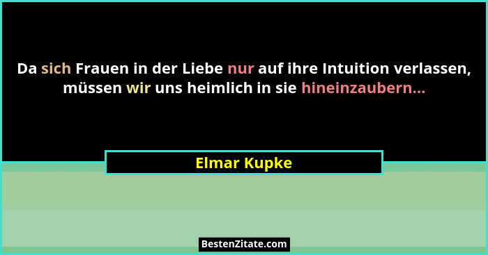 Da sich Frauen in der Liebe nur auf ihre Intuition verlassen, müssen wir uns heimlich in sie hineinzaubern...... - Elmar Kupke