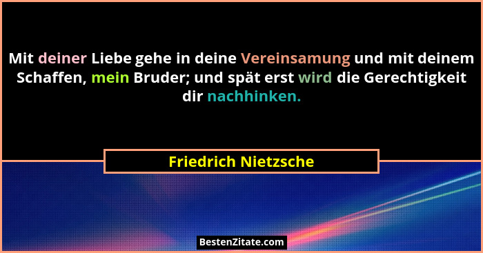 Mit deiner Liebe gehe in deine Vereinsamung und mit deinem Schaffen, mein Bruder; und spät erst wird die Gerechtigkeit dir nachh... - Friedrich Nietzsche