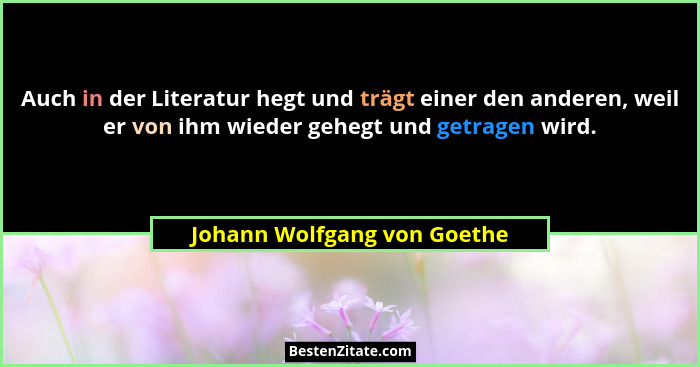 Auch in der Literatur hegt und trägt einer den anderen, weil er von ihm wieder gehegt und getragen wird.... - Johann Wolfgang von Goethe