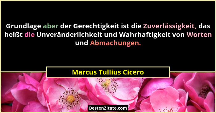 Grundlage aber der Gerechtigkeit ist die Zuverlässigkeit, das heißt die Unveränderlichkeit und Wahrhaftigkeit von Worten und A... - Marcus Tullius Cicero